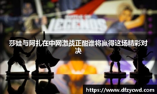 莎娃与阿扎在中网激战正酣谁将赢得这场精彩对决